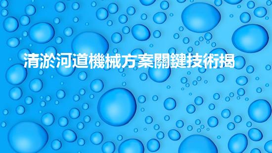 清淤河道機械方案關鍵技術揭秘：提升清淤效率的突破性方法！